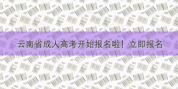 云南省成人高考开始报名啦！立即报名