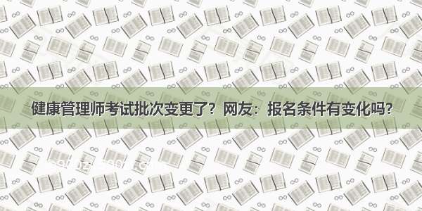 健康管理师考试批次变更了？网友：报名条件有变化吗？