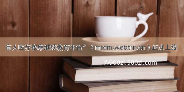 盲人医疗按摩继续教育平台”（mram.webtrn.cn）正式上线