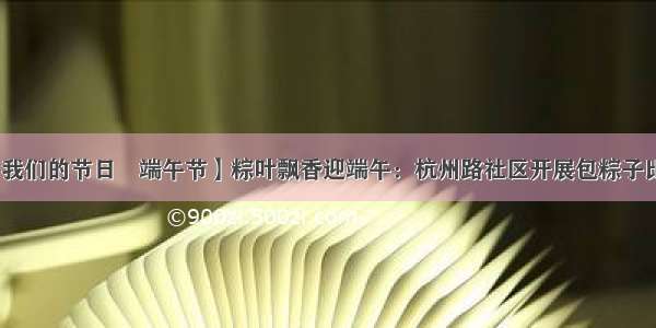 【我们的节日•端午节】粽叶飘香迎端午：杭州路社区开展包粽子比赛