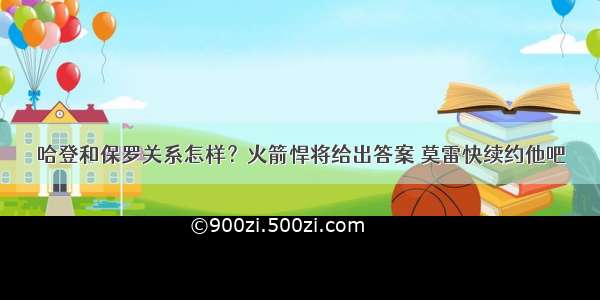 哈登和保罗关系怎样？火箭悍将给出答案 莫雷快续约他吧