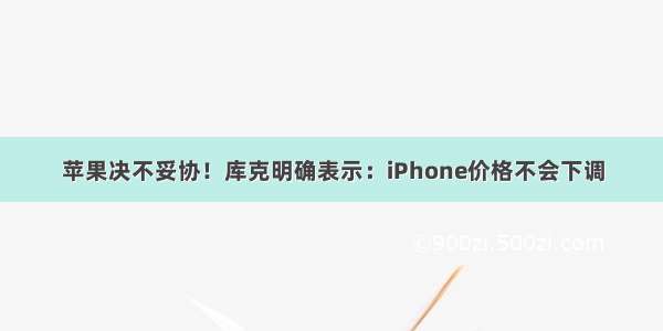 苹果决不妥协！库克明确表示：iPhone价格不会下调