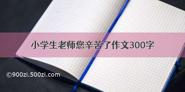 小学生老师您辛苦了作文300字