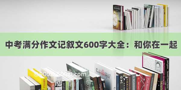 中考满分作文记叙文600字大全：和你在一起