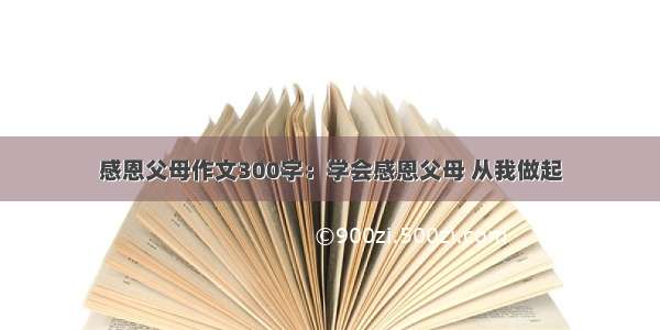 感恩父母作文300字：学会感恩父母 从我做起