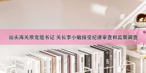 汕头海关原党组书记 关长李小敏接受纪律审查和监察调查