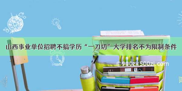 山西事业单位招聘不搞学历“一刀切”大学排名不为限制条件