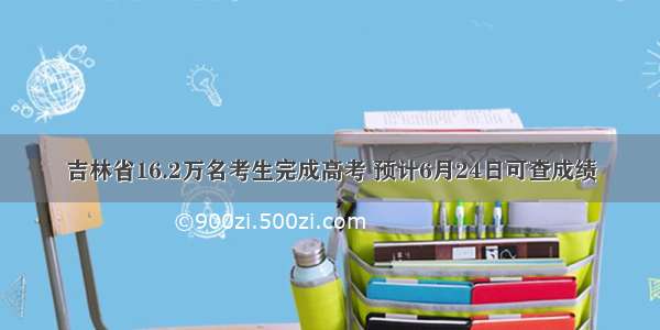 吉林省16.2万名考生完成高考 预计6月24日可查成绩