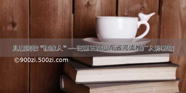 儿童阅读“摆渡人”——记第五届山东省阅读推广人孙殿镔