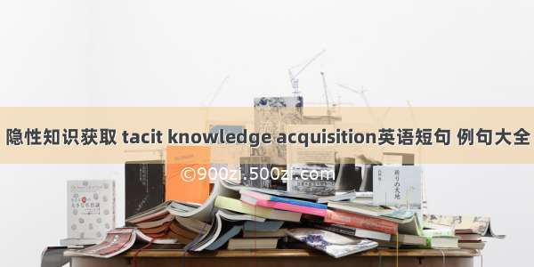 隐性知识获取 tacit knowledge acquisition英语短句 例句大全