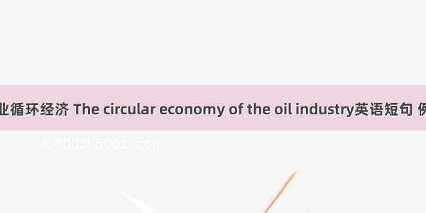 石油行业循环经济 The circular economy of the oil industry英语短句 例句大全