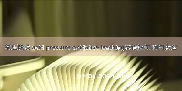 氧压酸浸 acid pressure oxidative leaching英语短句 例句大全