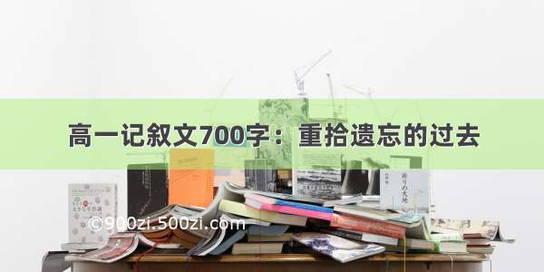 高一记叙文700字：重拾遗忘的过去