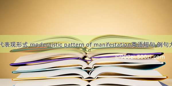 现代表现形式 modernistic pattern of manifestation英语短句 例句大全