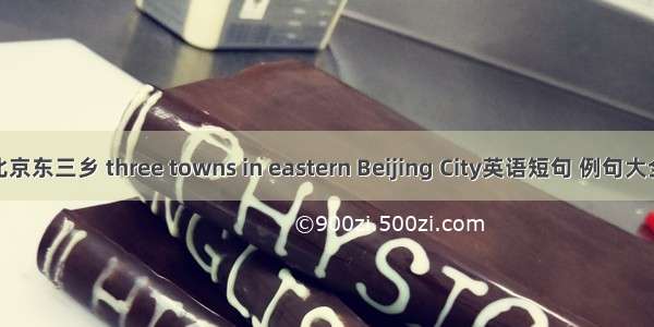 北京东三乡 three towns in eastern Beijing City英语短句 例句大全