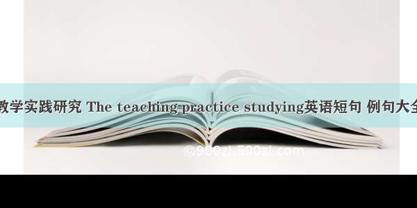 教学实践研究 The teaching practice studying英语短句 例句大全