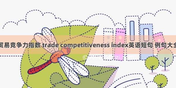 贸易竞争力指数 trade competitiveness index英语短句 例句大全