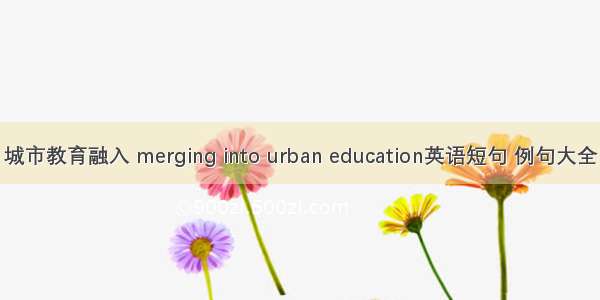 城市教育融入 merging into urban education英语短句 例句大全