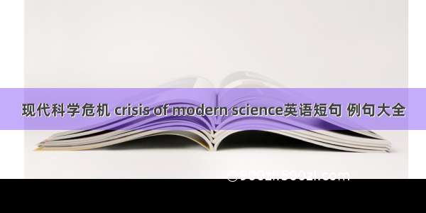 现代科学危机 crisis of modern science英语短句 例句大全