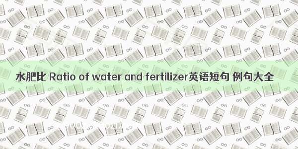 水肥比 Ratio of water and fertilizer英语短句 例句大全