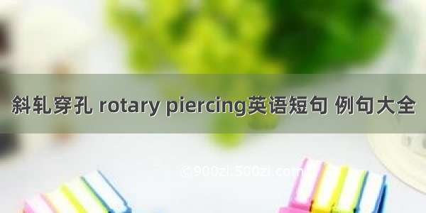 斜轧穿孔 rotary piercing英语短句 例句大全