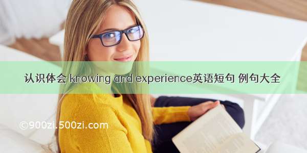 认识体会 knowing and experience英语短句 例句大全