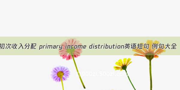 初次收入分配 primary income distribution英语短句 例句大全