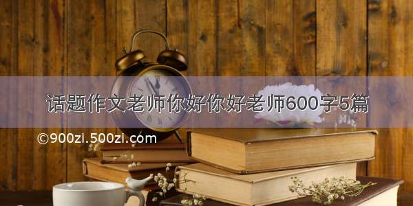 话题作文老师你好你好老师600字5篇