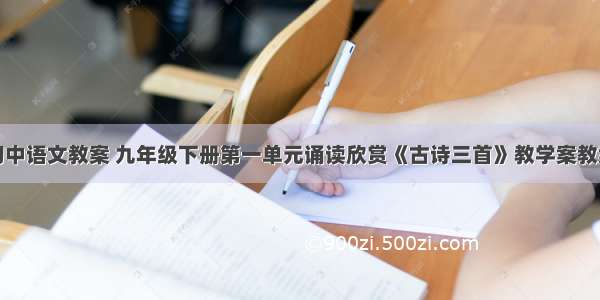 初中语文教案 九年级下册第一单元诵读欣赏《古诗三首》教学案教案