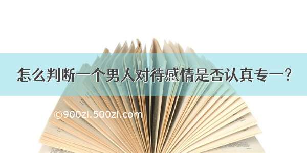 怎么判断一个男人对待感情是否认真专一？