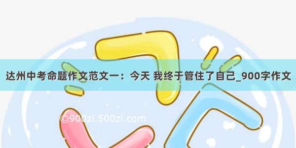 达州中考命题作文范文一：今天 我终于管住了自己_900字作文