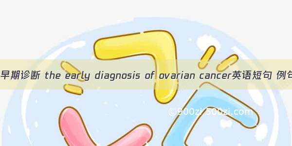 卵巢癌早期诊断 the early diagnosis of ovarian cancer英语短句 例句大全