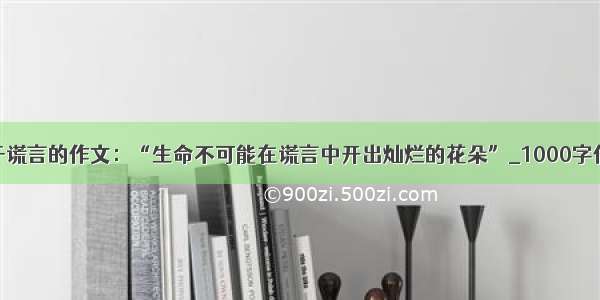 关于谎言的作文：“生命不可能在谎言中开出灿烂的花朵”_1000字作文