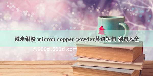 微米铜粉 micron copper powder英语短句 例句大全