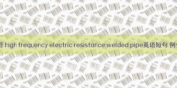 高频焊管 high frequency electric resistance welded pipe英语短句 例句大全