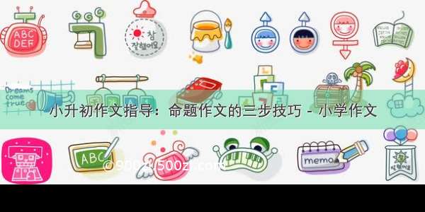 小升初作文指导：命题作文的三步技巧 - 小学作文