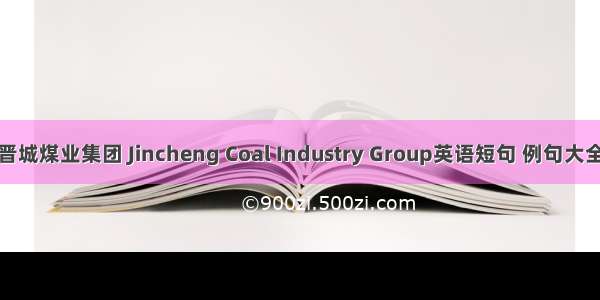 晋城煤业集团 Jincheng Coal Industry Group英语短句 例句大全