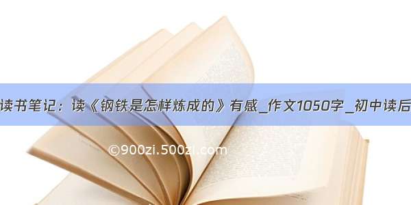 中学生读书笔记：读《钢铁是怎样炼成的》有感_作文1050字_初中读后感作文