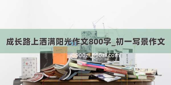 成长路上洒满阳光作文800字_初一写景作文