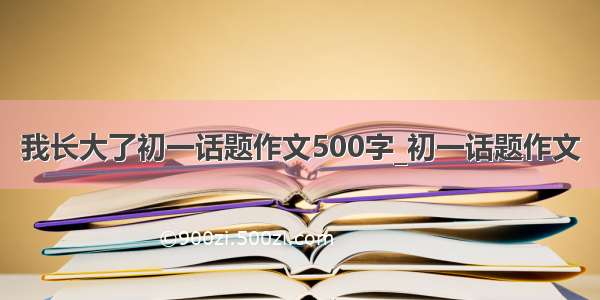 我长大了初一话题作文500字_初一话题作文