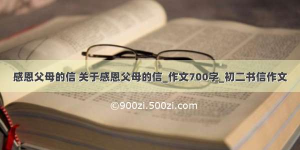 感恩父母的信 关于感恩父母的信_作文700字_初二书信作文