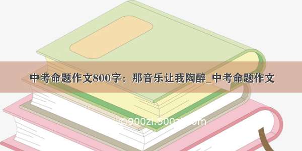 中考命题作文800字：那音乐让我陶醉_中考命题作文