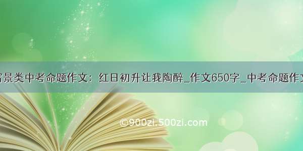 写景类中考命题作文：红日初升让我陶醉_作文650字_中考命题作文