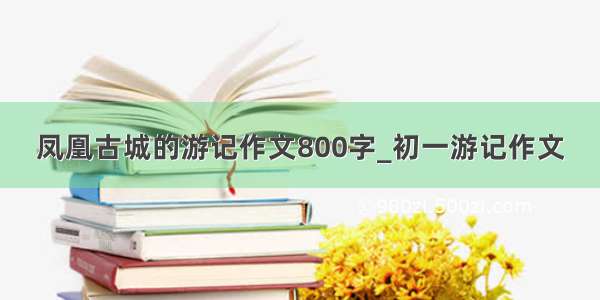 凤凰古城的游记作文800字_初一游记作文