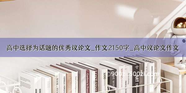 高中选择为话题的优秀议论文_作文2150字_高中议论文作文