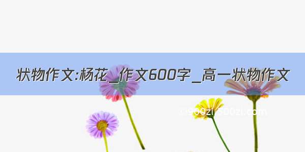 状物作文:杨花_作文600字_高一状物作文