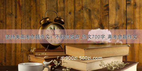 坚持类高考命题作文：不轻言放弃_作文700字_高考命题作文