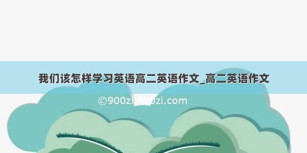 我们该怎样学习英语高二英语作文_高二英语作文