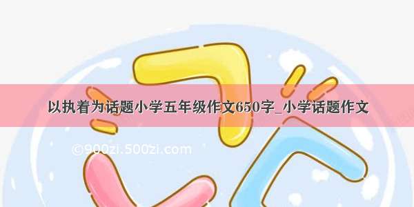 以执着为话题小学五年级作文650字_小学话题作文