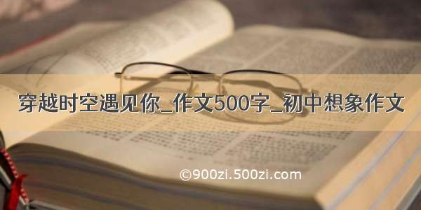 穿越时空遇见你_作文500字_初中想象作文